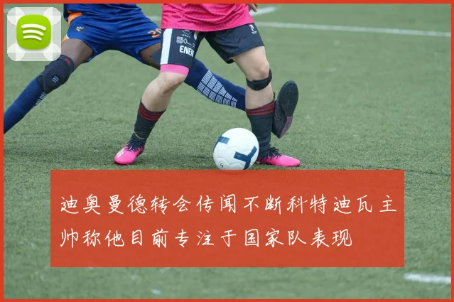 迪奥曼德转会传闻不断科特迪瓦主帅称他目前专注于国家队表现