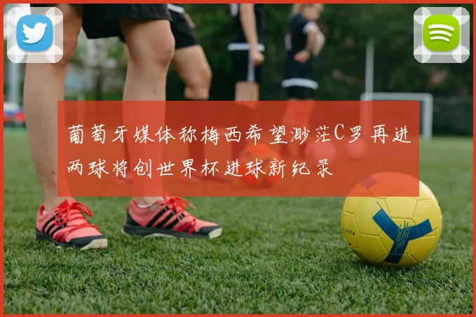 葡萄牙媒体称梅西希望渺茫C罗再进两球将创世界杯进球新纪录
