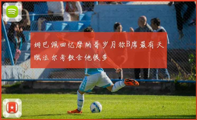 姆巴佩回忆摩纳哥岁月称B席最有天赋法尔考教会他很多