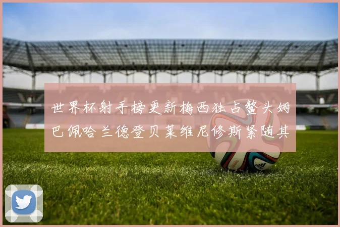 世界杯射手榜更新梅西独占鳌头姆巴佩哈兰德登贝莱维尼修斯紧随其后