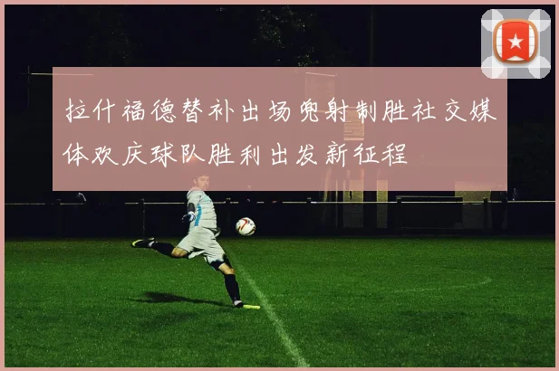 拉什福德替补出场兜射制胜社交媒体欢庆球队胜利出发新征程