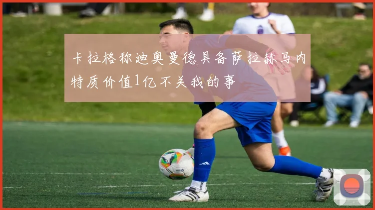 卡拉格称迪奥曼德具备萨拉赫马内特质价值1亿不关我的事