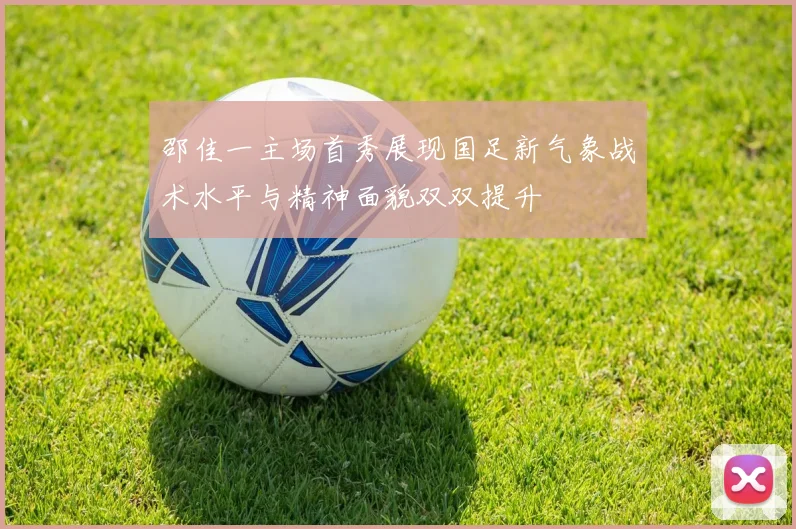邵佳一主场首秀展现国足新气象战术水平与精神面貌双双提升
