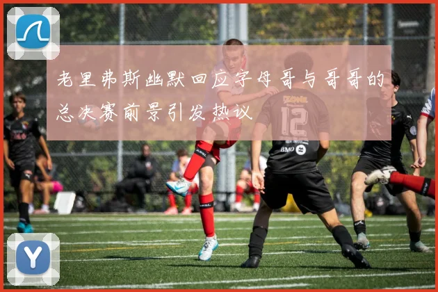 老里弗斯幽默回应字母哥与哥哥的总决赛前景引发热议