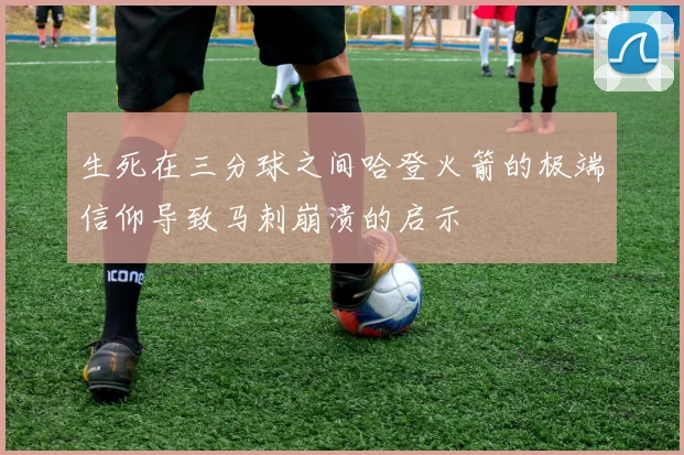 生死在三分球之间哈登火箭的极端信仰导致马刺崩溃的启示