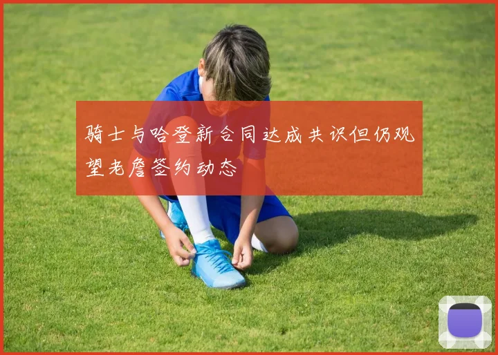 骑士与哈登新合同达成共识但仍观望老詹签约动态