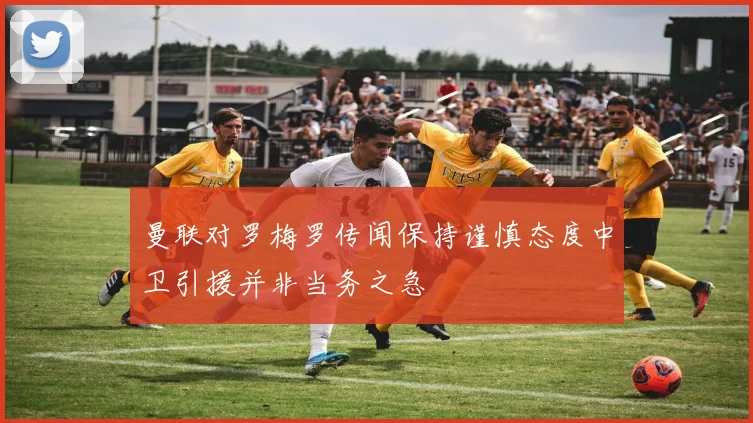 曼联对罗梅罗传闻保持谨慎态度中卫引援并非当务之急