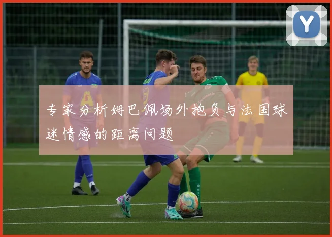 专家分析姆巴佩场外抱负与法国球迷情感的距离问题