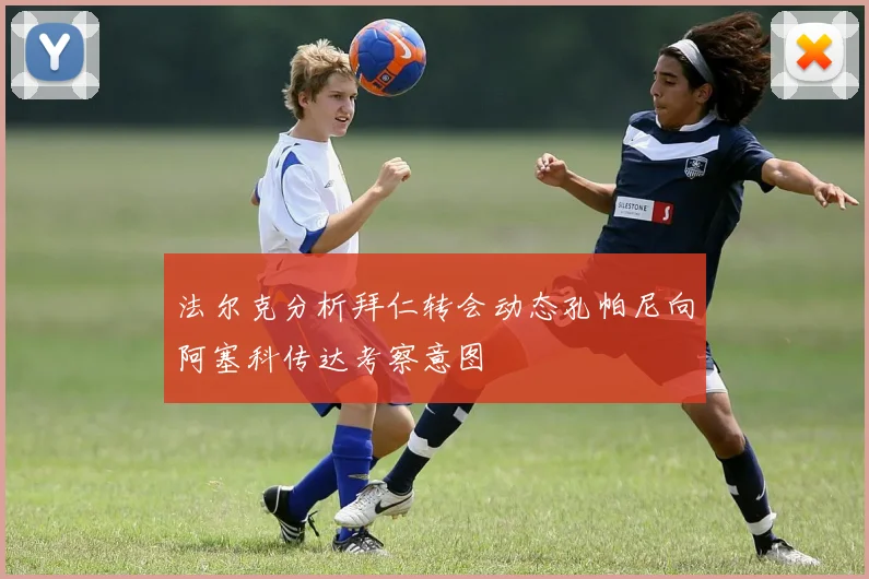 法尔克分析拜仁转会动态孔帕尼向阿塞科传达考察意图